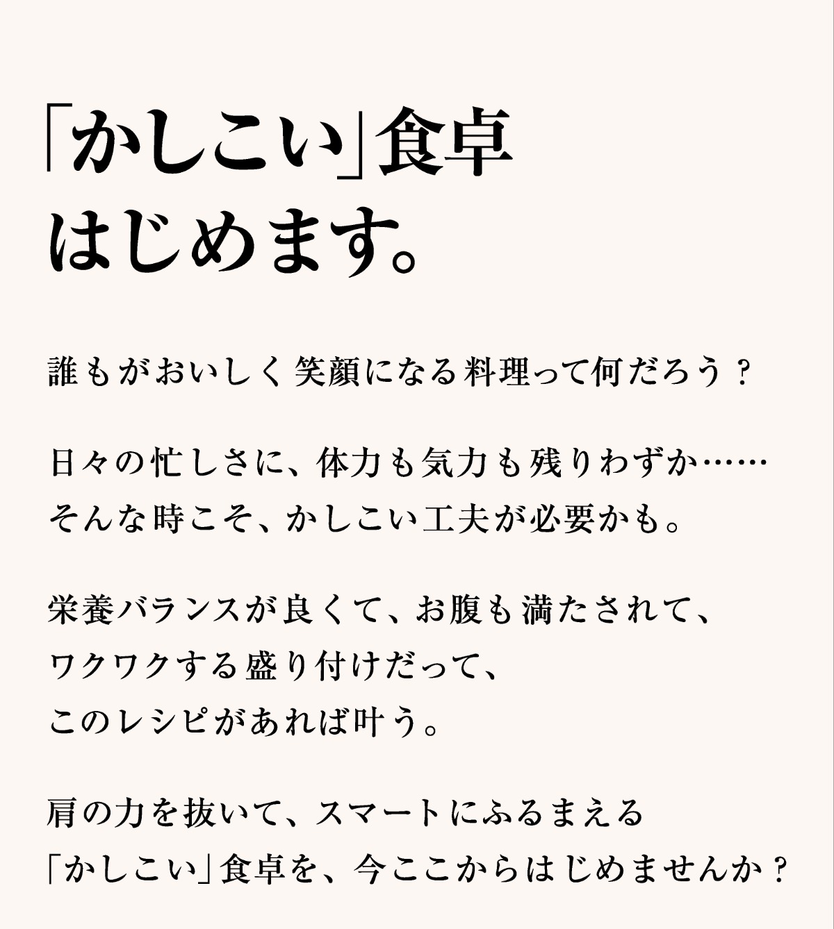 「かしこい」食卓はじめます。誰もがおいしく笑顔になる料理って何だろう？日々の忙しさに、体力も気力も残りわずか……そんな時こそ、かしこい工夫が必要かも。栄養バランスが良くて、お腹も満たされて、ワクワクする盛り付けだって、このレシピがあれば叶う。肩の力を抜いて、スマートにふるまえる「かしこい」食卓を、今ここからはじめませんか？