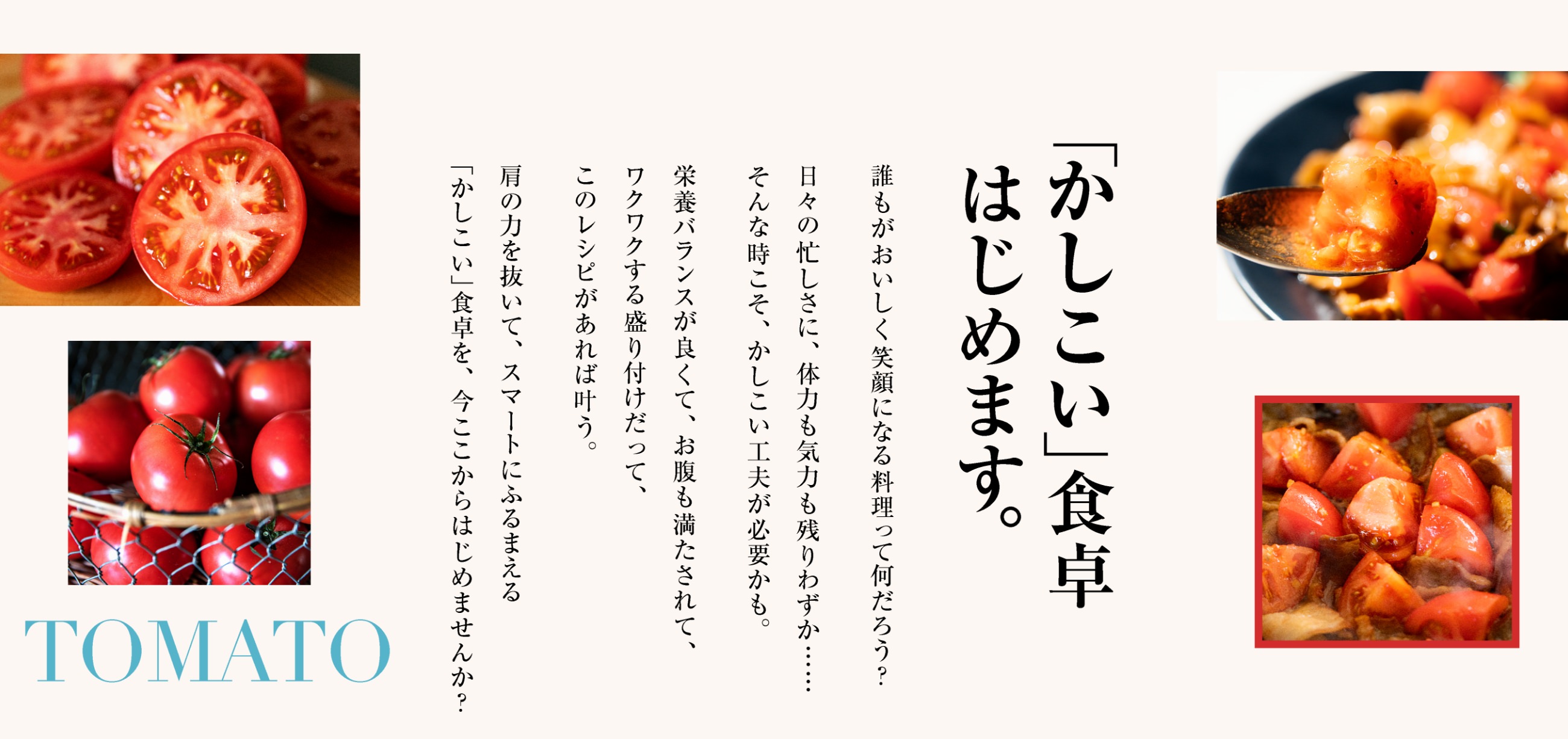 「かしこい」食卓はじめます。誰もがおいしく笑顔になる料理って何だろう？日々の忙しさに、体力も気力も残りわずか……そんな時こそ、かしこい工夫が必要かも。栄養バランスが良くて、お腹も満たされて、ワクワクする盛り付けだって、このレシピがあれば叶う。肩の力を抜いて、スマートにふるまえる「かしこい」食卓を、今ここからはじめませんか？